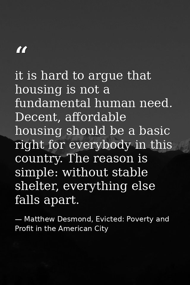 it is hard to argue that housing is not a fundamental human need. Decent, affordable housing should be a basic right for — Matthew Desmond, Evicted: Poverty and Profit in the American City