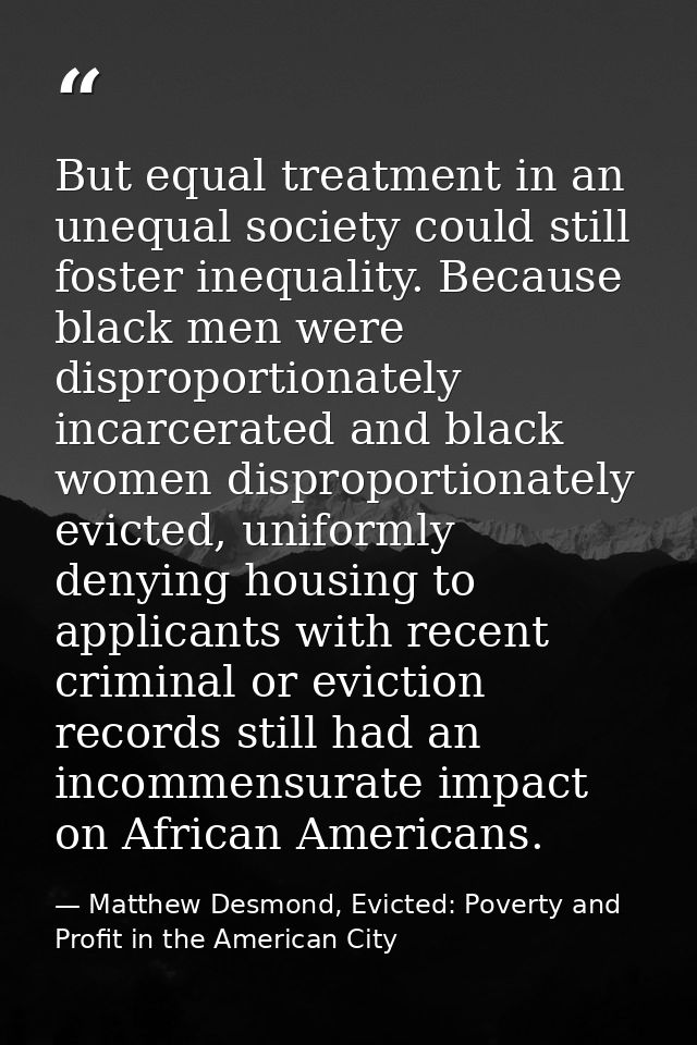 But equal treatment in an unequal society could still foster inequality. Because black men were disproportionately incar — Matthew Desmond, Evicted: Poverty and Profit in the American City