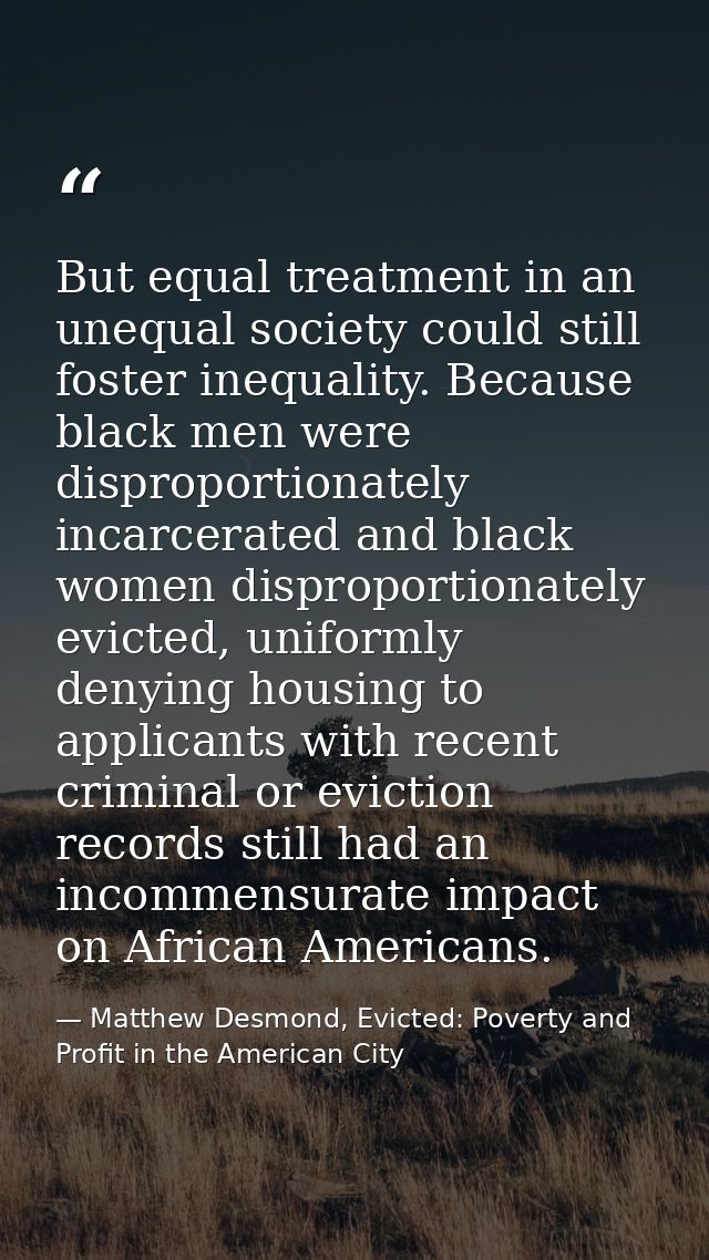 But equal treatment in an unequal society could still foster inequality. Because black men were disproportionately incar — Matthew Desmond, Evicted: Poverty and Profit in the American City