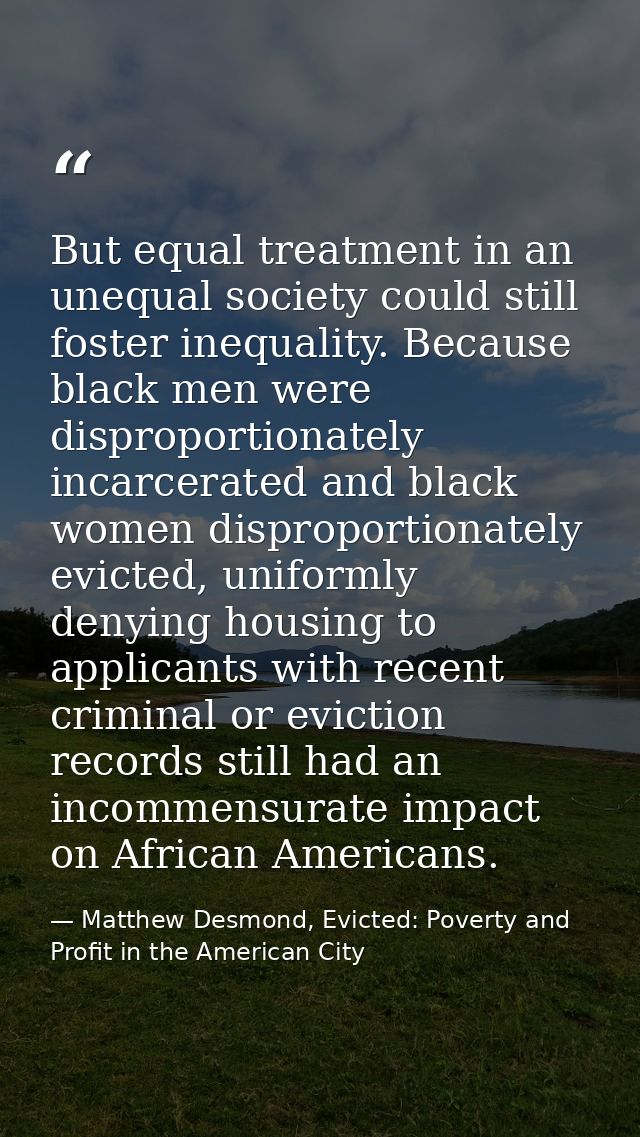 But equal treatment in an unequal society could still foster inequality. Because black men were disproportionately incar — Matthew Desmond, Evicted: Poverty and Profit in the American City