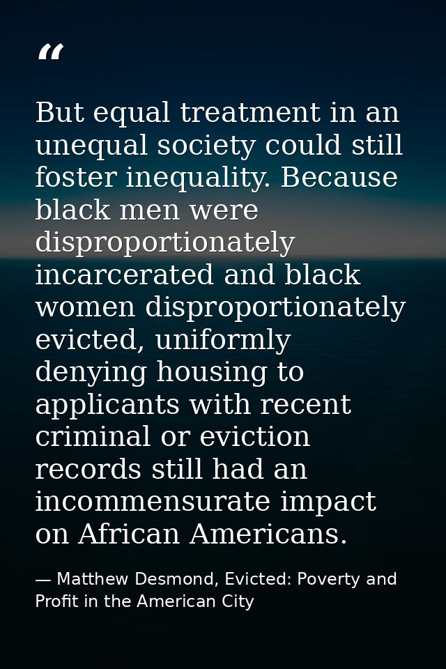 But equal treatment in an unequal society could still foster inequality. Because black men were disproportionately incar — Matthew Desmond, Evicted: Poverty and Profit in the American City