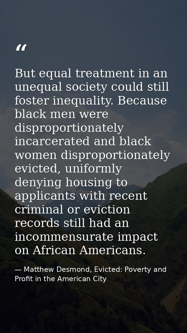 But equal treatment in an unequal society could still foster inequality. Because black men were disproportionately incar — Matthew Desmond, Evicted: Poverty and Profit in the American City