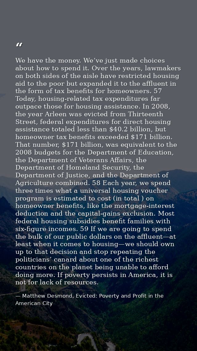 We have the money. We’ve just made choices about how to spend it. Over the years, lawmakers on both sides of the aisle h — Matthew Desmond, Evicted: Poverty and Profit in the American City