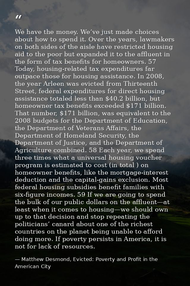 We have the money. We’ve just made choices about how to spend it. Over the years, lawmakers on both sides of the aisle h — Matthew Desmond, Evicted: Poverty and Profit in the American City