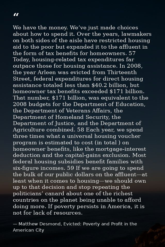 We have the money. We’ve just made choices about how to spend it. Over the years, lawmakers on both sides of the aisle h — Matthew Desmond, Evicted: Poverty and Profit in the American City
