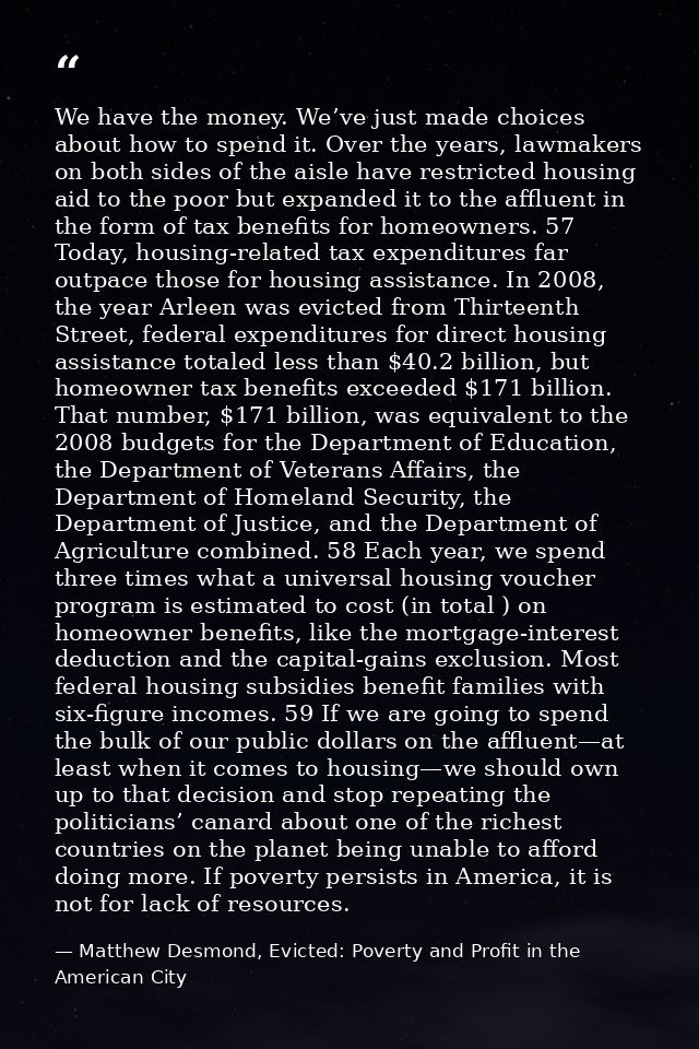 We have the money. We’ve just made choices about how to spend it. Over the years, lawmakers on both sides of the aisle h — Matthew Desmond, Evicted: Poverty and Profit in the American City