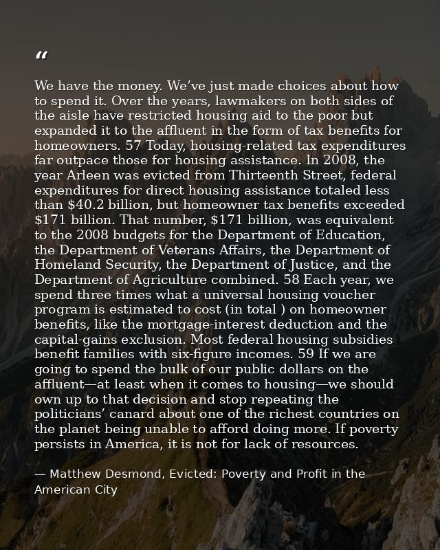 We have the money. We’ve just made choices about how to spend it. Over the years, lawmakers on both sides of the aisle h — Matthew Desmond, Evicted: Poverty and Profit in the American City