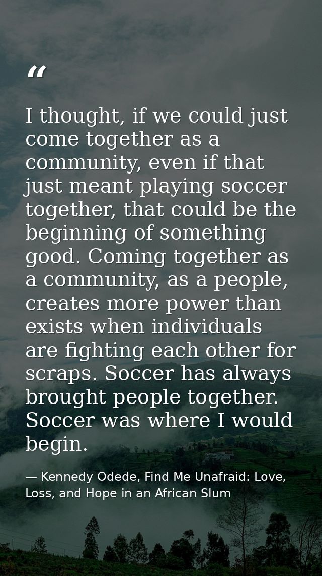 I thought, if we could just come together as a community, even if that just meant playing soccer together, that could be — Kennedy Odede, Find Me Unafraid: Love, Loss, and Hope in an African Slum