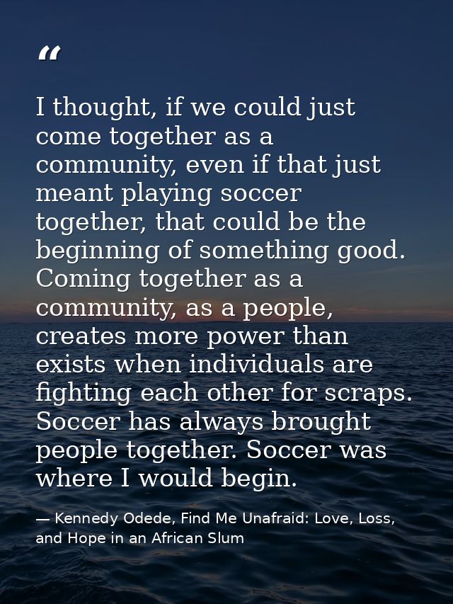 I thought, if we could just come together as a community, even if that just meant playing soccer together, that could be — Kennedy Odede, Find Me Unafraid: Love, Loss, and Hope in an African Slum