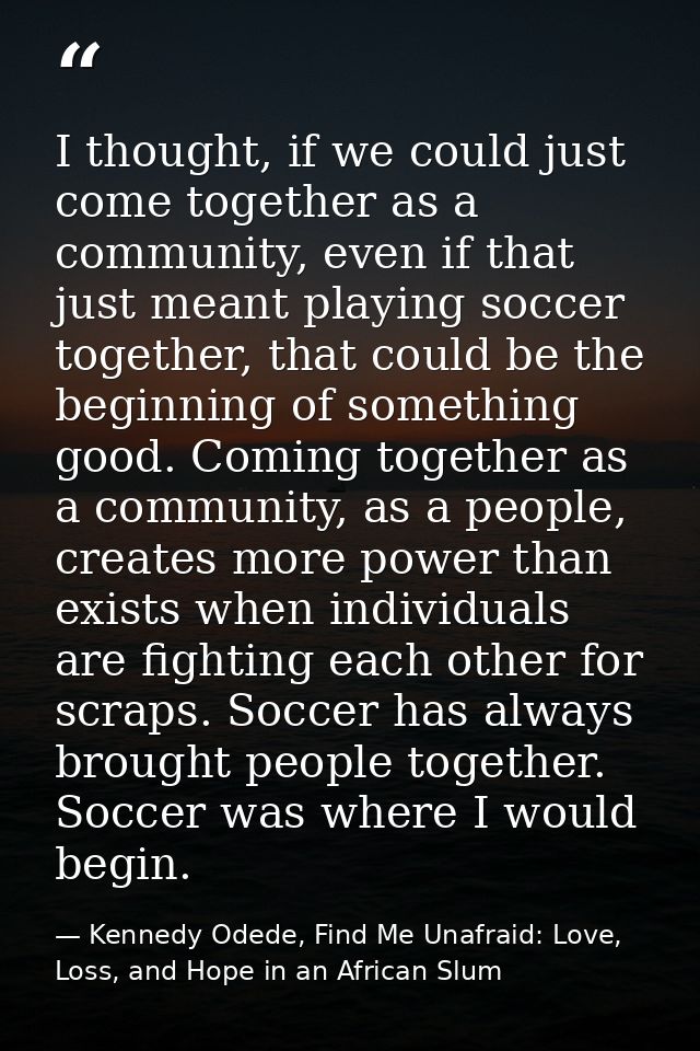 I thought, if we could just come together as a community, even if that just meant playing soccer together, that could be — Kennedy Odede, Find Me Unafraid: Love, Loss, and Hope in an African Slum