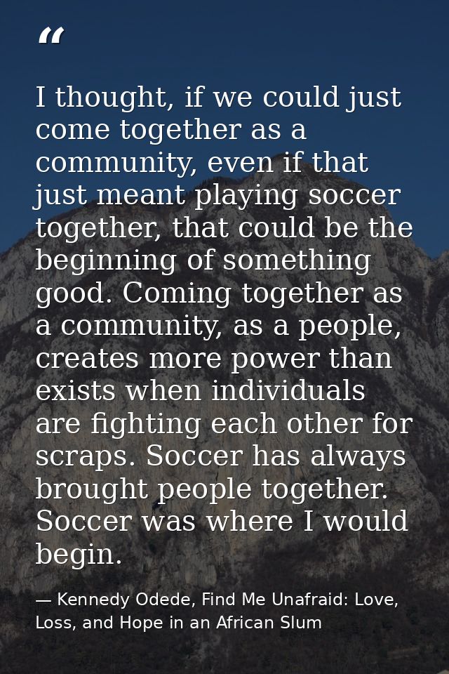 I thought, if we could just come together as a community, even if that just meant playing soccer together, that could be — Kennedy Odede, Find Me Unafraid: Love, Loss, and Hope in an African Slum
