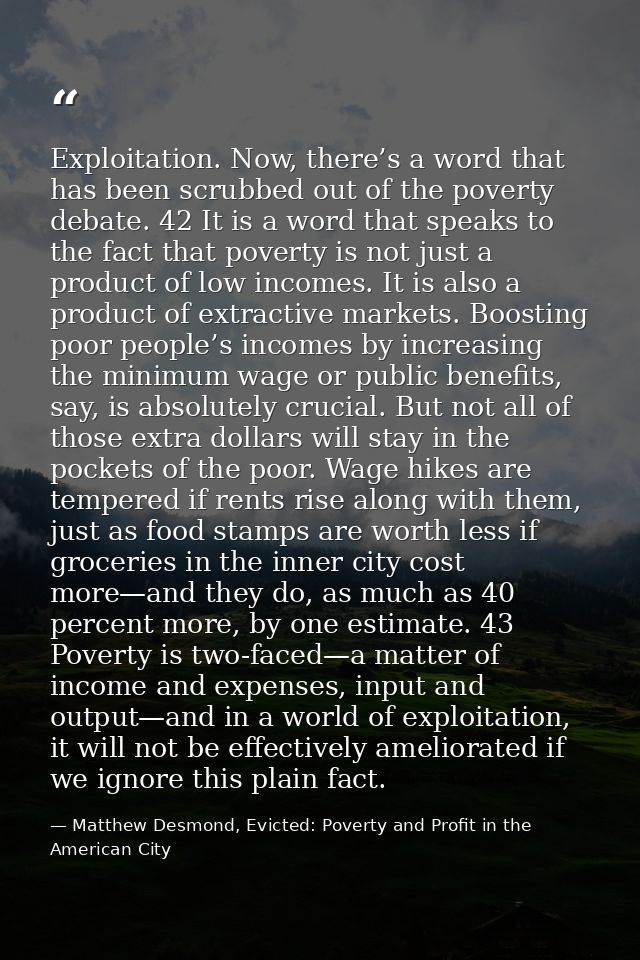 Exploitation. Now, there’s a word that has been scrubbed out of the poverty debate. 42 It is a word that speaks to the f — Matthew Desmond, Evicted: Poverty and Profit in the American City