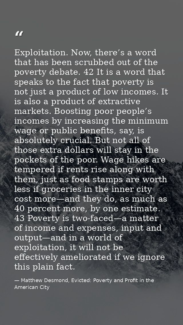 Exploitation. Now, there’s a word that has been scrubbed out of the poverty debate. 42 It is a word that speaks to the f — Matthew Desmond, Evicted: Poverty and Profit in the American City