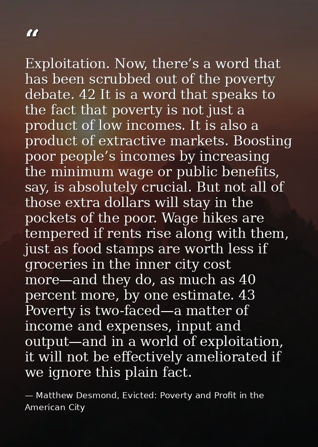Exploitation. Now, there’s a word that has been scrubbed out of the poverty debate. 42 It is a word that speaks to the f — Matthew Desmond, Evicted: Poverty and Profit in the American City