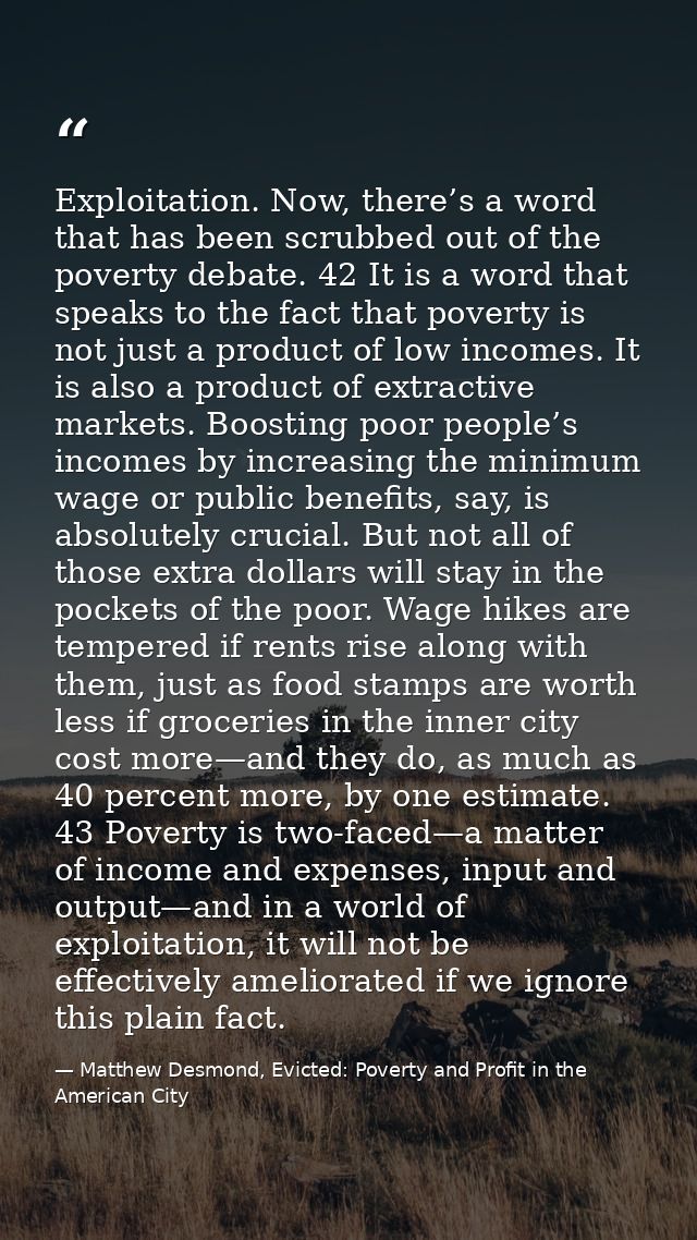 Exploitation. Now, there’s a word that has been scrubbed out of the poverty debate. 42 It is a word that speaks to the f — Matthew Desmond, Evicted: Poverty and Profit in the American City