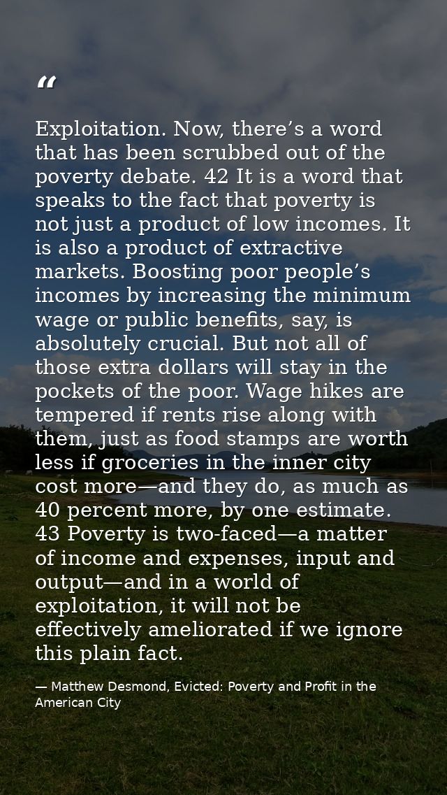 Exploitation. Now, there’s a word that has been scrubbed out of the poverty debate. 42 It is a word that speaks to the f — Matthew Desmond, Evicted: Poverty and Profit in the American City