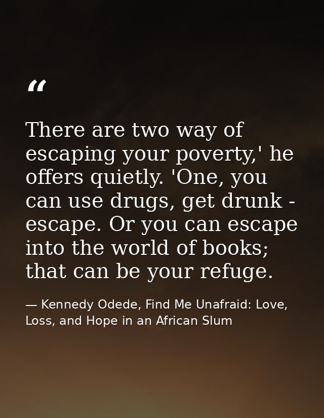 There are two way of escaping your poverty,' he offers quietly. 'One, you can use drugs, get drunk - escape. Or you can  — Kennedy Odede, Find Me Unafraid: Love, Loss, and Hope in an African Slum