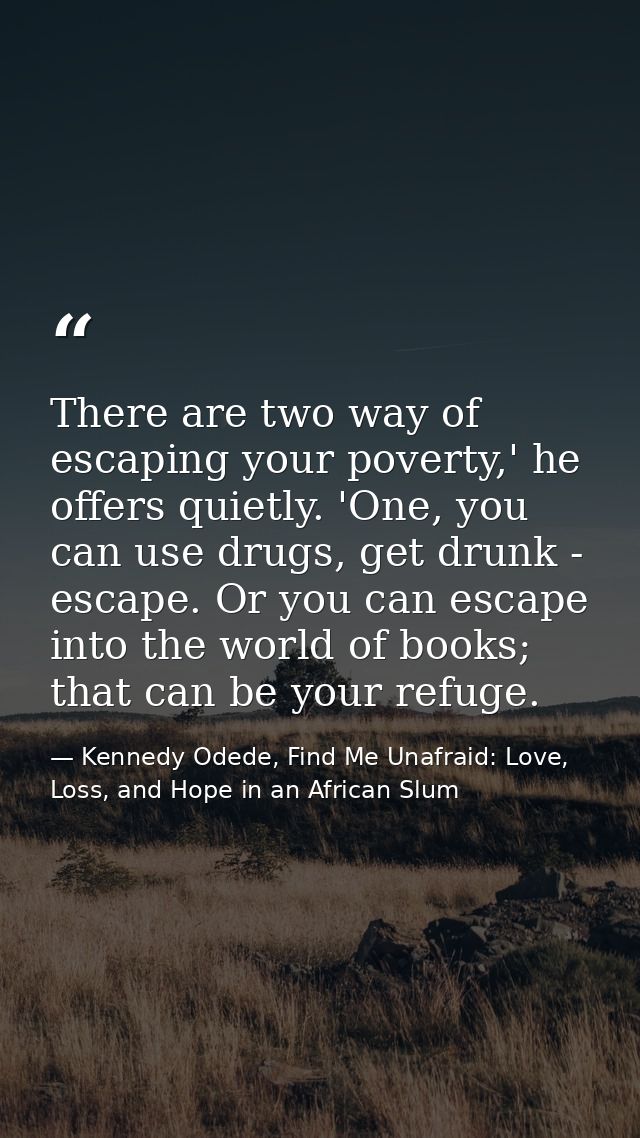 There are two way of escaping your poverty,' he offers quietly. 'One, you can use drugs, get drunk - escape. Or you can  — Kennedy Odede, Find Me Unafraid: Love, Loss, and Hope in an African Slum