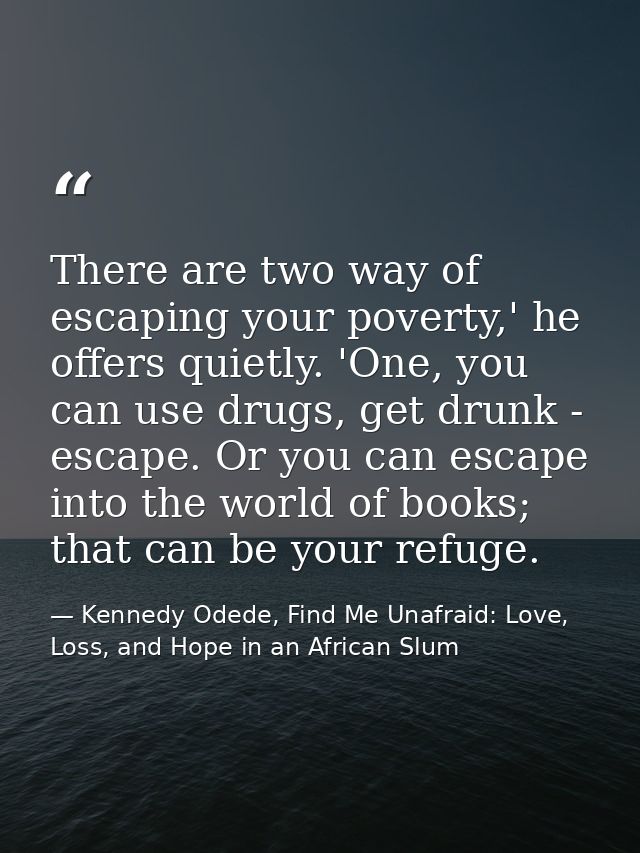 There are two way of escaping your poverty,' he offers quietly. 'One, you can use drugs, get drunk - escape. Or you can  — Kennedy Odede, Find Me Unafraid: Love, Loss, and Hope in an African Slum