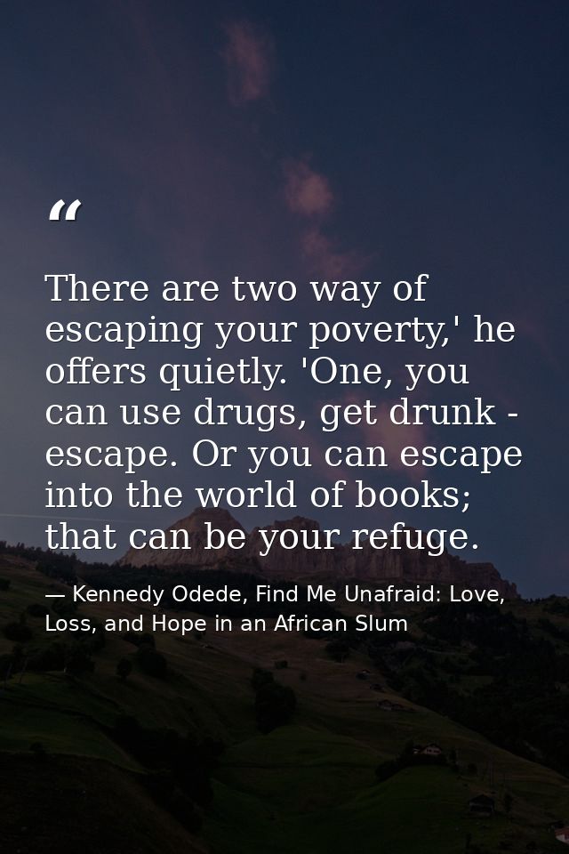 There are two way of escaping your poverty,' he offers quietly. 'One, you can use drugs, get drunk - escape. Or you can  — Kennedy Odede, Find Me Unafraid: Love, Loss, and Hope in an African Slum