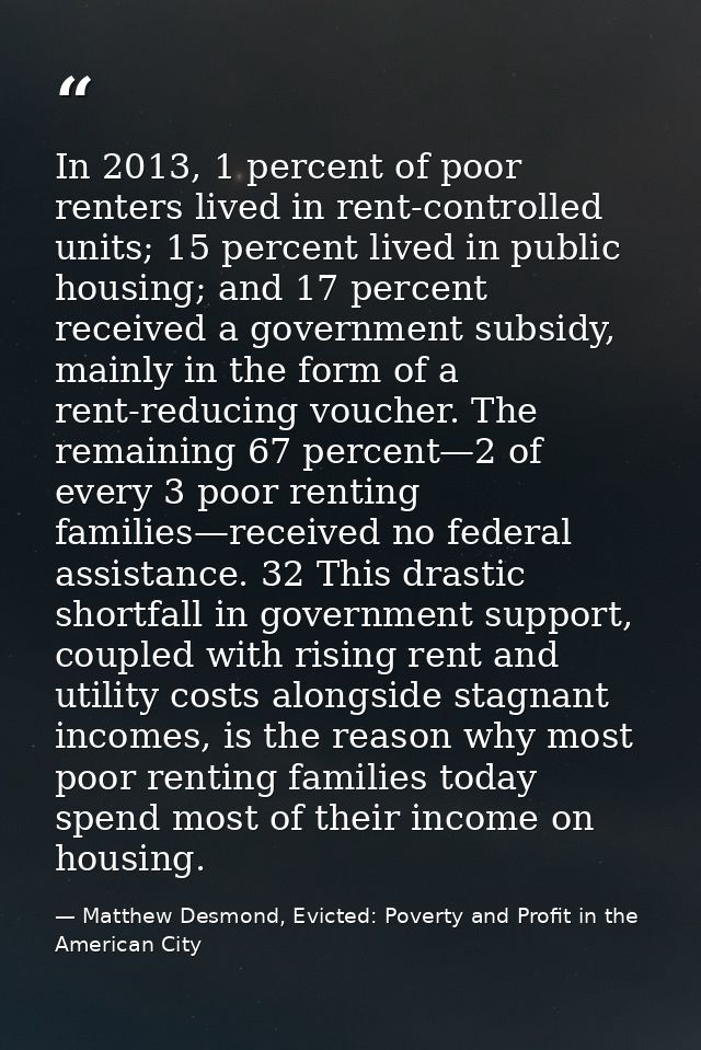 In 2013, 1 percent of poor renters lived in rent-controlled units; 15 percent lived in public housing; and 17 percent re — Matthew Desmond, Evicted: Poverty and Profit in the American City