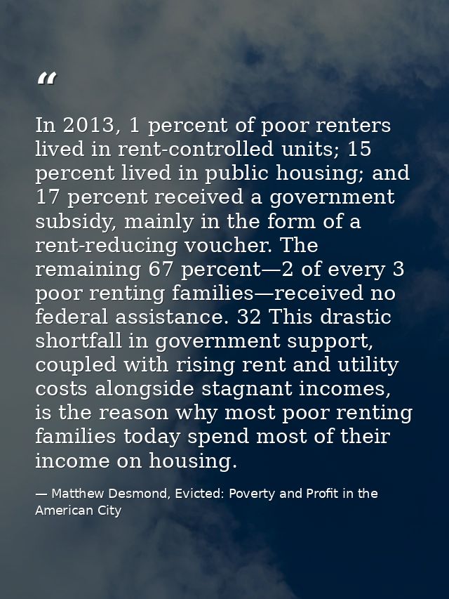 In 2013, 1 percent of poor renters lived in rent-controlled units; 15 percent lived in public housing; and 17 percent re — Matthew Desmond, Evicted: Poverty and Profit in the American City
