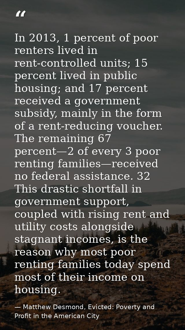 In 2013, 1 percent of poor renters lived in rent-controlled units; 15 percent lived in public housing; and 17 percent re — Matthew Desmond, Evicted: Poverty and Profit in the American City
