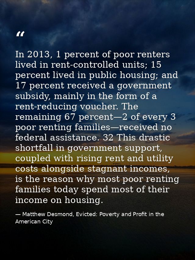 In 2013, 1 percent of poor renters lived in rent-controlled units; 15 percent lived in public housing; and 17 percent re — Matthew Desmond, Evicted: Poverty and Profit in the American City