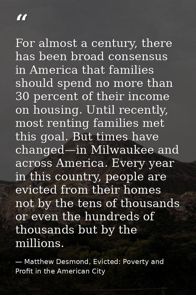 For almost a century, there has been broad consensus in America that families should spend no more than 30 percent of th — Matthew Desmond, Evicted: Poverty and Profit in the American City