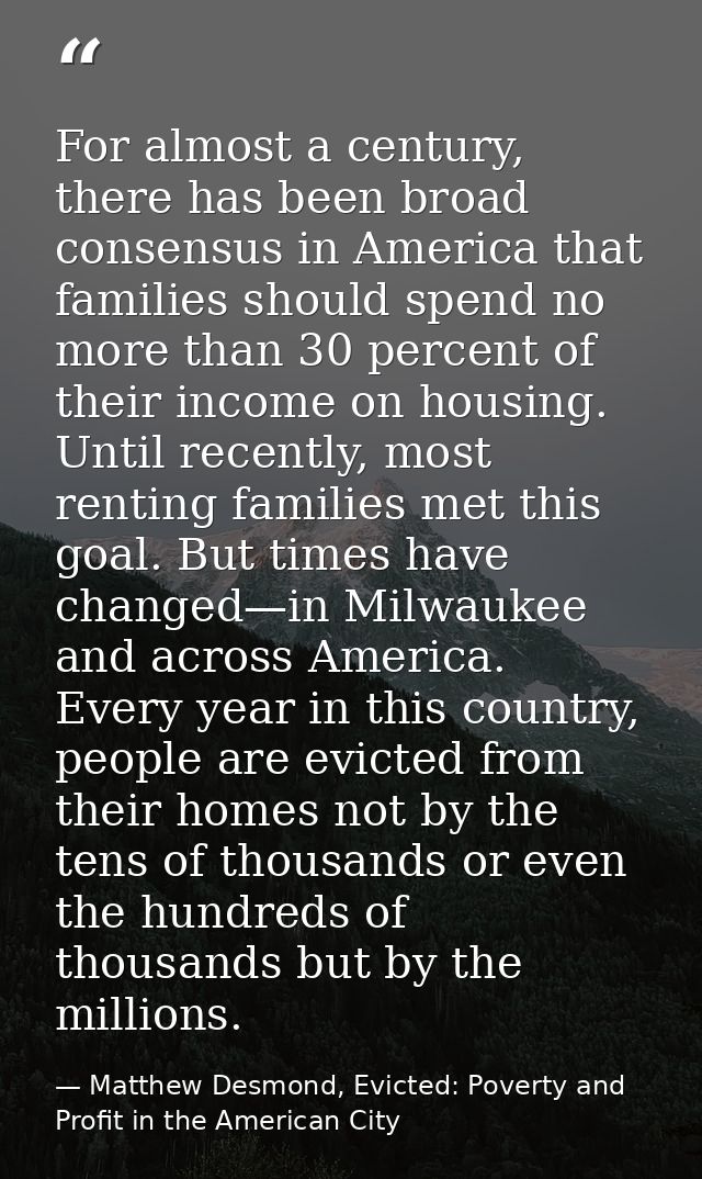 For almost a century, there has been broad consensus in America that families should spend no more than 30 percent of th — Matthew Desmond, Evicted: Poverty and Profit in the American City