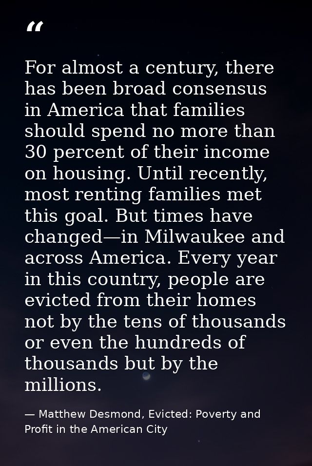 For almost a century, there has been broad consensus in America that families should spend no more than 30 percent of th — Matthew Desmond, Evicted: Poverty and Profit in the American City