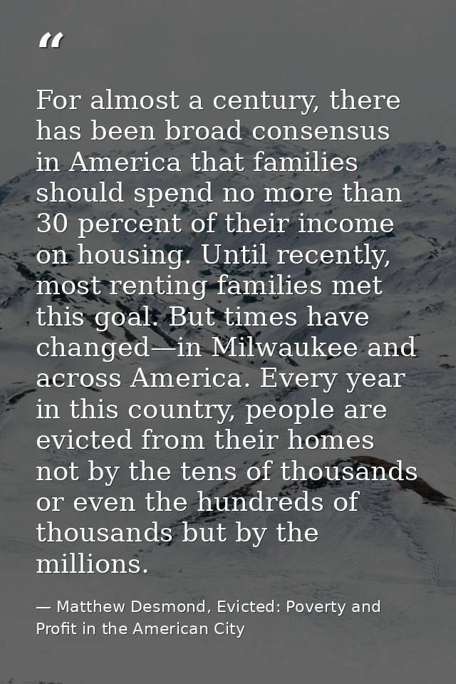For almost a century, there has been broad consensus in America that families should spend no more than 30 percent of th — Matthew Desmond, Evicted: Poverty and Profit in the American City