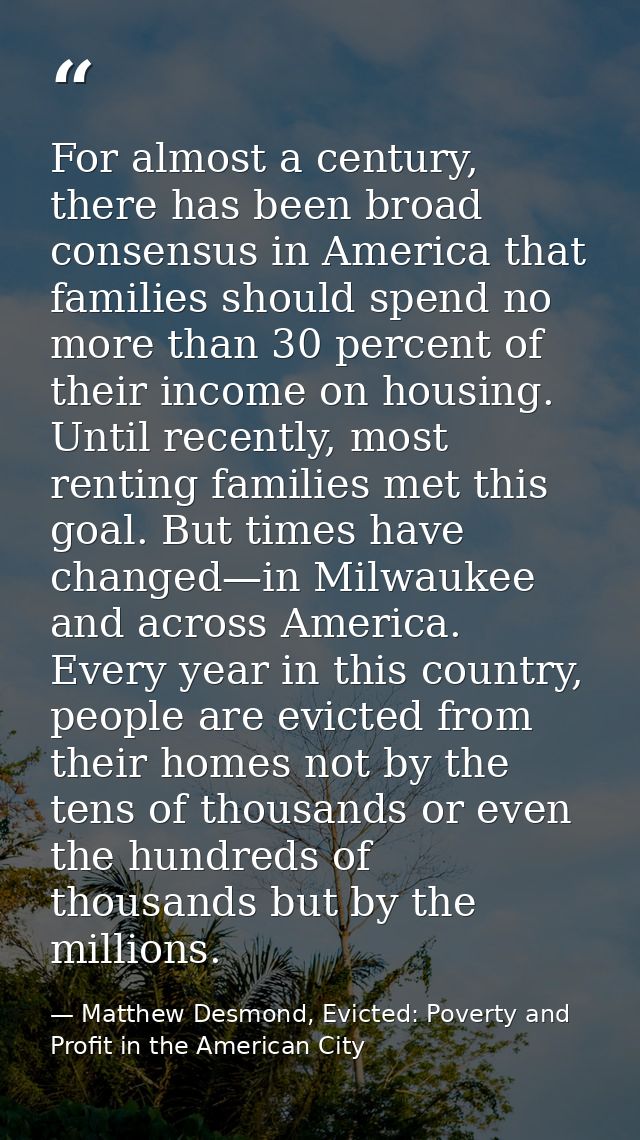 For almost a century, there has been broad consensus in America that families should spend no more than 30 percent of th — Matthew Desmond, Evicted: Poverty and Profit in the American City