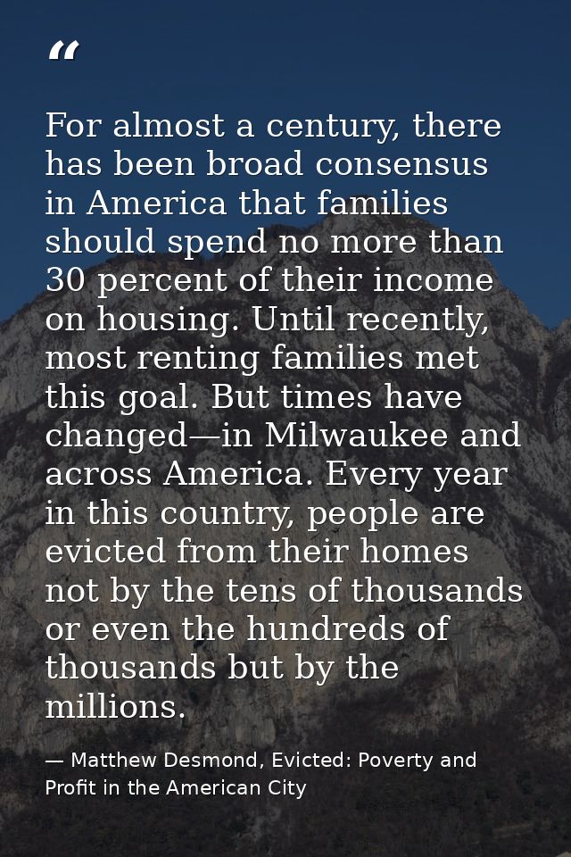 For almost a century, there has been broad consensus in America that families should spend no more than 30 percent of th — Matthew Desmond, Evicted: Poverty and Profit in the American City