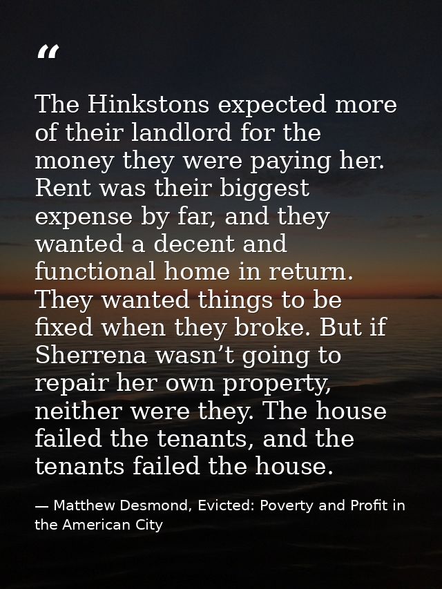 The Hinkstons expected more of their landlord for the money they were paying her. Rent was their biggest expense by far, — Matthew Desmond, Evicted: Poverty and Profit in the American City