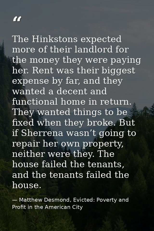The Hinkstons expected more of their landlord for the money they were paying her. Rent was their biggest expense by far, — Matthew Desmond, Evicted: Poverty and Profit in the American City
