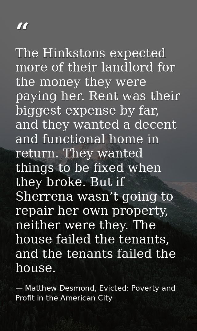 The Hinkstons expected more of their landlord for the money they were paying her. Rent was their biggest expense by far, — Matthew Desmond, Evicted: Poverty and Profit in the American City