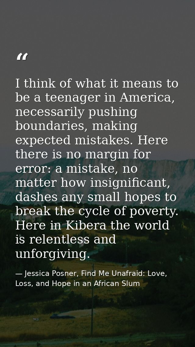 I think of what it means to be a teenager in America, necessarily pushing boundaries, making expected mistakes. Here the — Jessica Posner, Find Me Unafraid: Love, Loss, and Hope in an African Slum