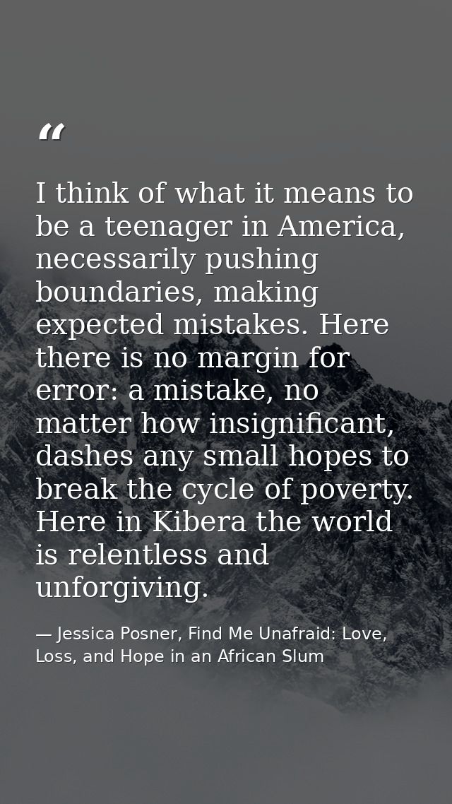 I think of what it means to be a teenager in America, necessarily pushing boundaries, making expected mistakes. Here the — Jessica Posner, Find Me Unafraid: Love, Loss, and Hope in an African Slum