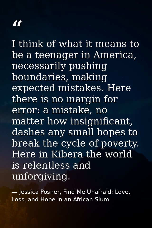 I think of what it means to be a teenager in America, necessarily pushing boundaries, making expected mistakes. Here the — Jessica Posner, Find Me Unafraid: Love, Loss, and Hope in an African Slum