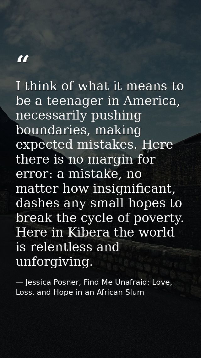 I think of what it means to be a teenager in America, necessarily pushing boundaries, making expected mistakes. Here the — Jessica Posner, Find Me Unafraid: Love, Loss, and Hope in an African Slum