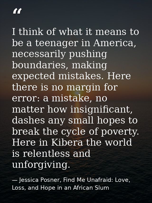 I think of what it means to be a teenager in America, necessarily pushing boundaries, making expected mistakes. Here the — Jessica Posner, Find Me Unafraid: Love, Loss, and Hope in an African Slum