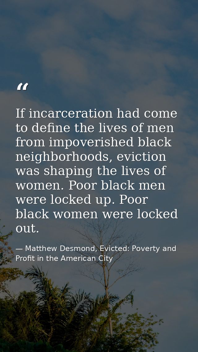 If incarceration had come to define the lives of men from impoverished black neighborhoods, eviction was shaping the liv — Matthew Desmond, Evicted: Poverty and Profit in the American City