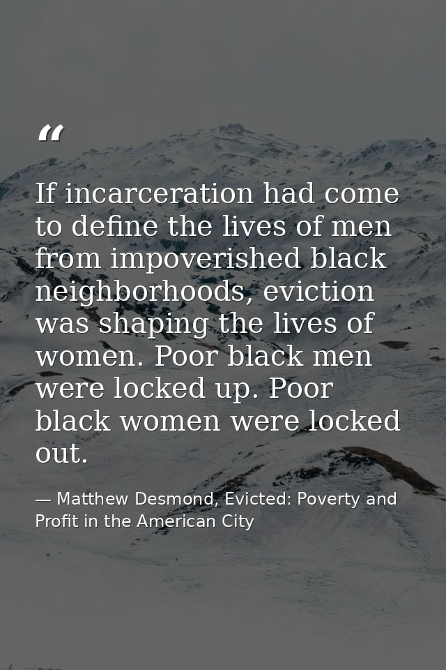 If incarceration had come to define the lives of men from impoverished black neighborhoods, eviction was shaping the liv — Matthew Desmond, Evicted: Poverty and Profit in the American City