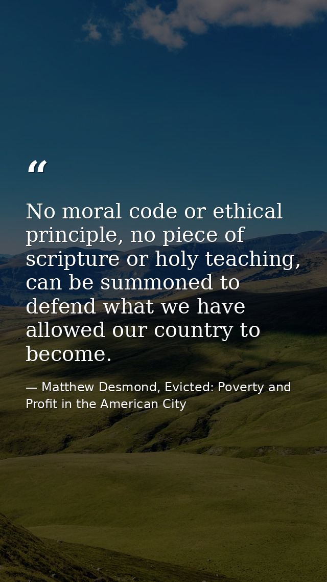 No moral code or ethical principle, no piece of scripture or holy teaching, can be summoned to defend what we have allow — Matthew Desmond, Evicted: Poverty and Profit in the American City