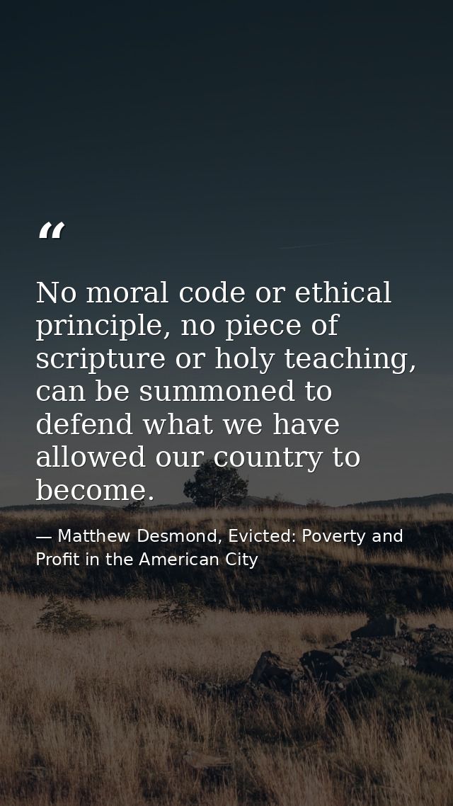 No moral code or ethical principle, no piece of scripture or holy teaching, can be summoned to defend what we have allow — Matthew Desmond, Evicted: Poverty and Profit in the American City