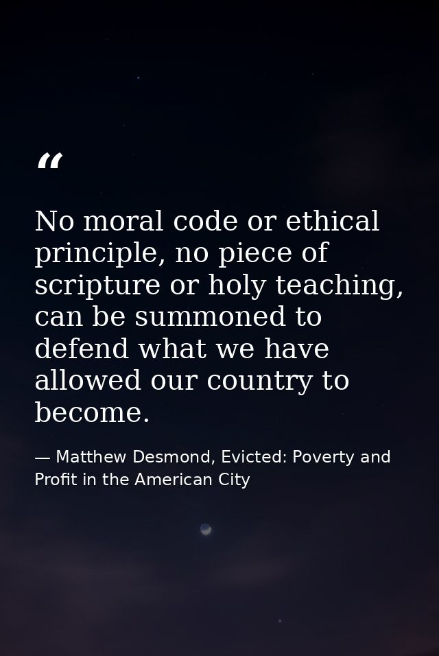 No moral code or ethical principle, no piece of scripture or holy teaching, can be summoned to defend what we have allow — Matthew Desmond, Evicted: Poverty and Profit in the American City