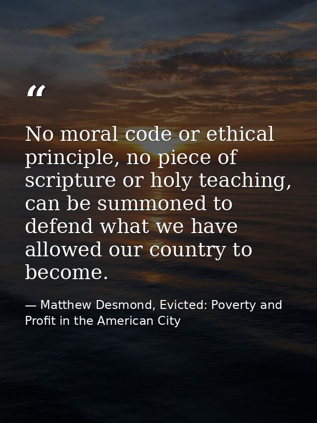 No moral code or ethical principle, no piece of scripture or holy teaching, can be summoned to defend what we have allow — Matthew Desmond, Evicted: Poverty and Profit in the American City