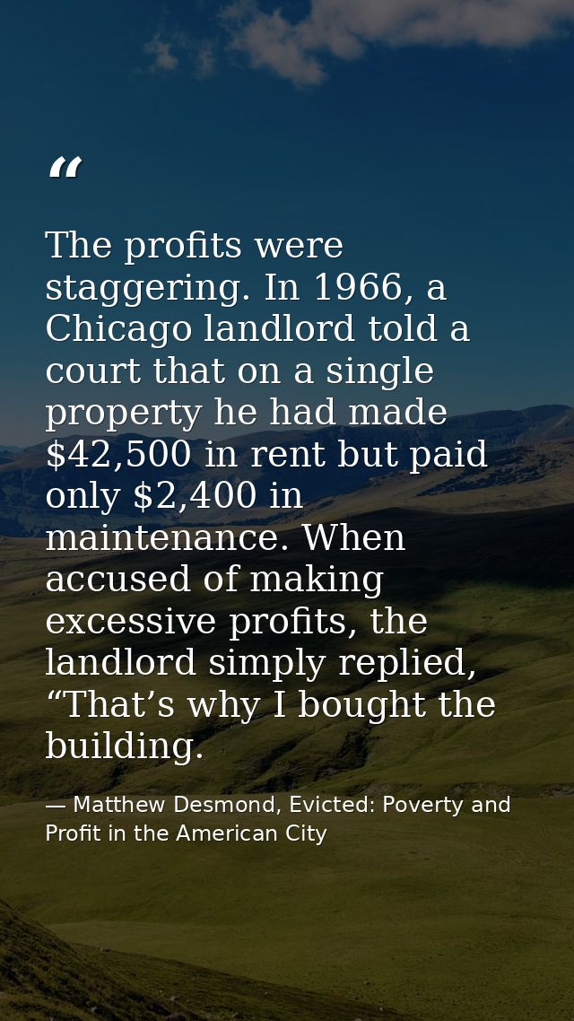 The profits were staggering. In 1966, a Chicago landlord told a court that on a single property he had made $42,500 in r — Matthew Desmond, Evicted: Poverty and Profit in the American City
