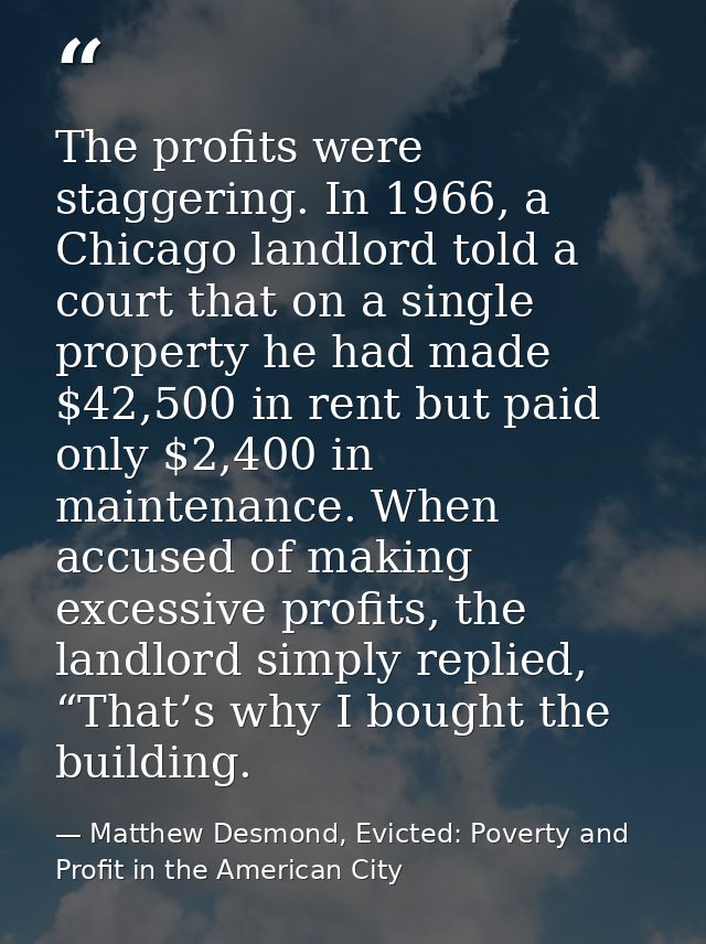 The profits were staggering. In 1966, a Chicago landlord told a court that on a single property he had made $42,500 in r — Matthew Desmond, Evicted: Poverty and Profit in the American City